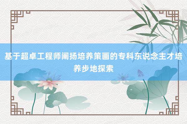 基于超卓工程师阐扬培养策画的专科东说念主才培养步地探索