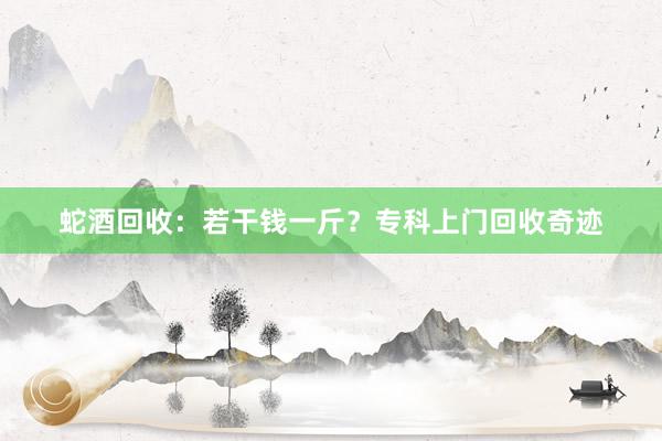 蛇酒回收：若干钱一斤？专科上门回收奇迹
